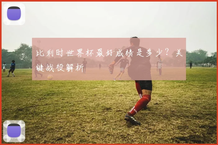 比利时世界杯最好成绩是多少?关键战役解析
