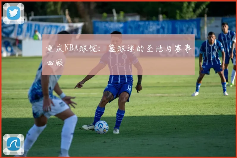 重庆NBA球馆：篮球迷的圣地与赛事回顾