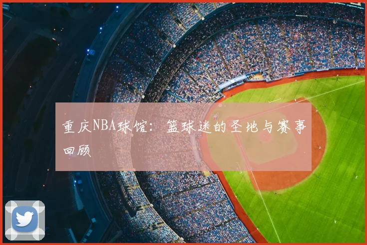 重庆NBA球馆：篮球迷的圣地与赛事回顾