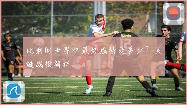 比利时世界杯最好成绩是多少？关键战役解析